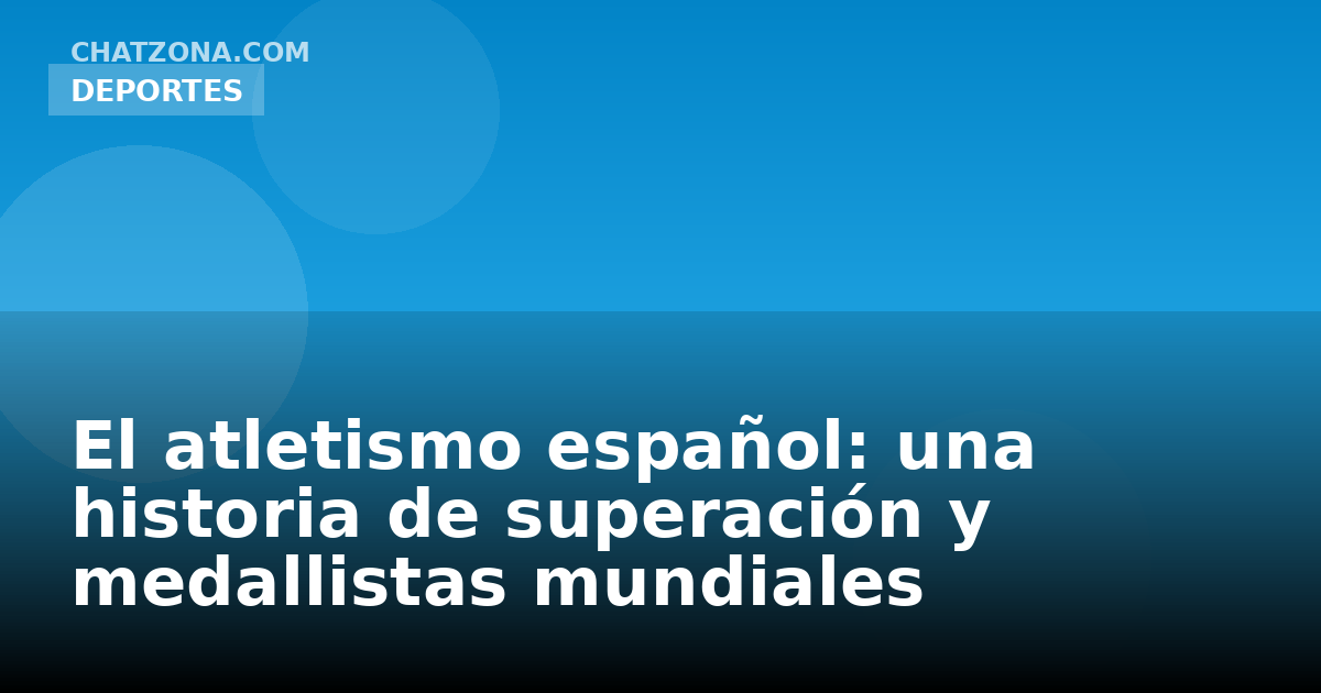 El atletismo español: una historia de superación y medallistas mundiales