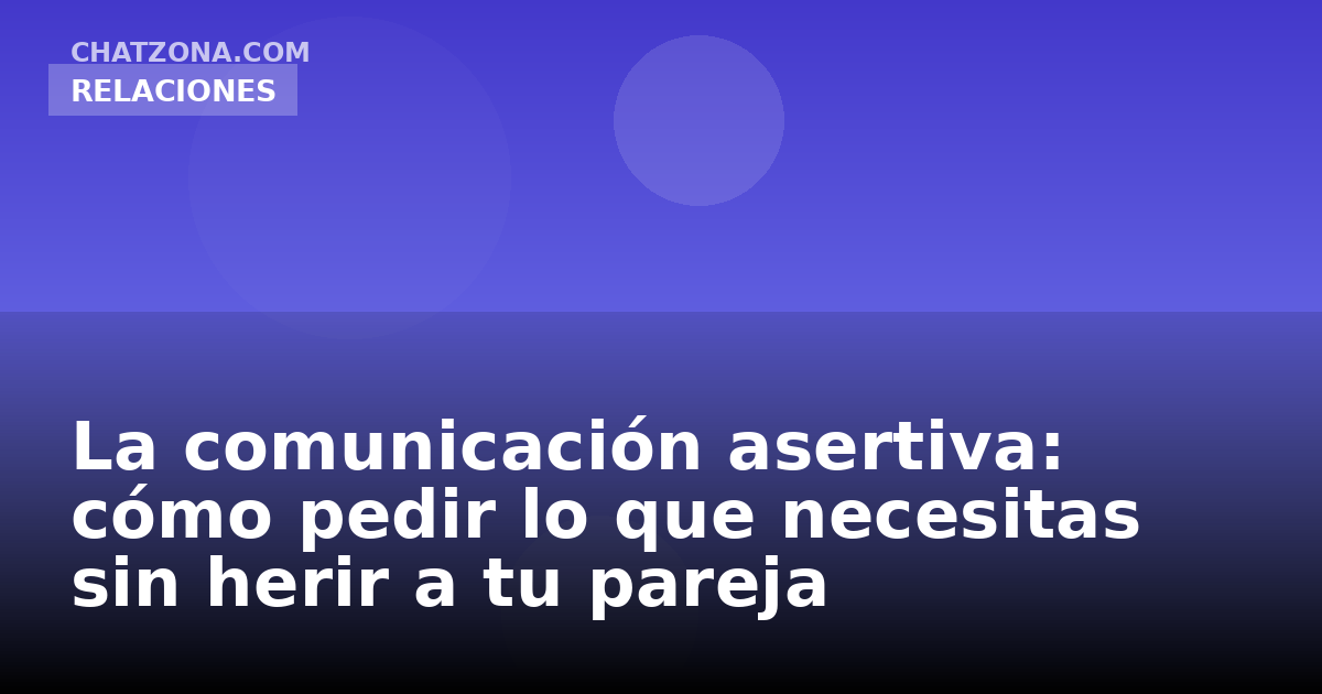 La comunicación asertiva: cómo pedir lo que necesitas sin herir a tu pareja