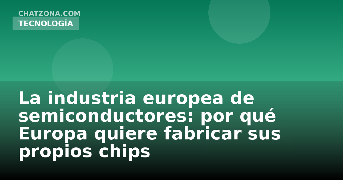 La industria europea de semiconductores: por qué Europa quiere fabricar sus propios chips
